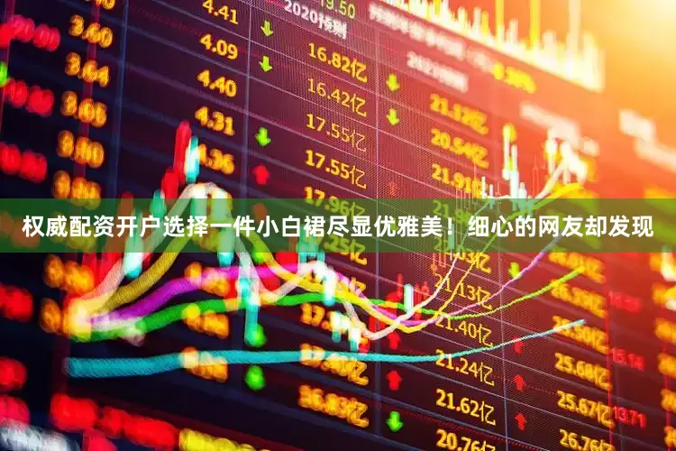 权威配资开户选择一件小白裙尽显优雅美！细心的网友却发现
