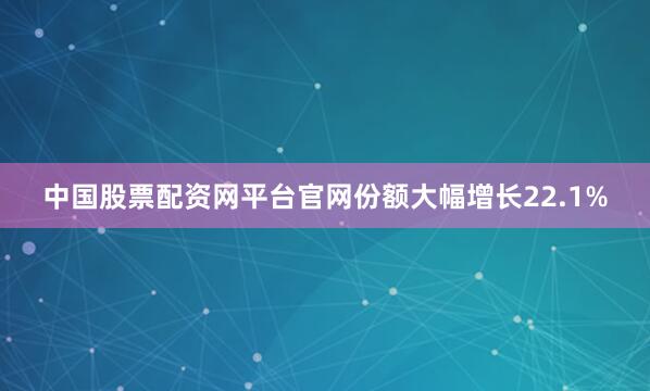 中国股票配资网平台官网份额大幅增长22.1%