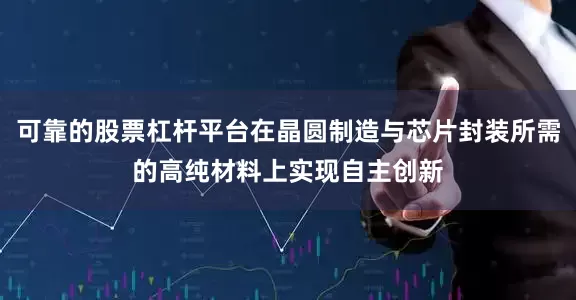 可靠的股票杠杆平台在晶圆制造与芯片封装所需的高纯材料上实现自主创新