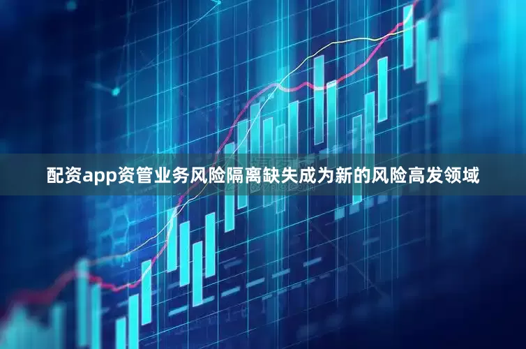 配资app资管业务风险隔离缺失成为新的风险高发领域
