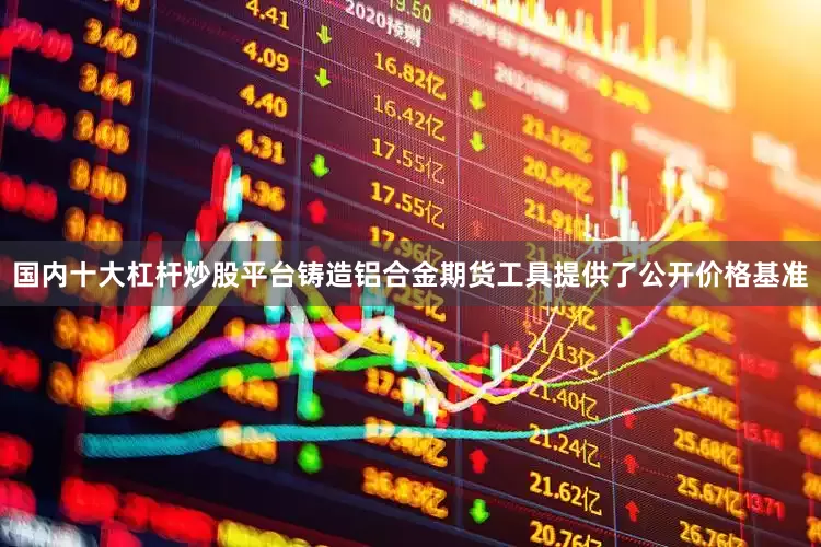 国内十大杠杆炒股平台铸造铝合金期货工具提供了公开价格基准