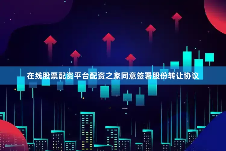 在线股票配资平台配资之家同意签署股份转让协议