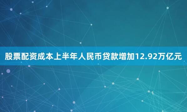 股票配资成本上半年人民币贷款增加12.92万亿元