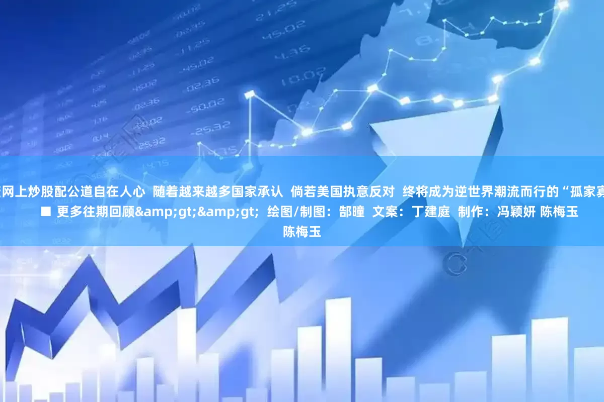 配资网上炒股配公道自在人心  随着越来越多国家承认  倘若美国执意反对  终将成为逆世界潮流而行的“孤家寡人”    ■ 更多往期回顾&gt;&gt;  绘图/制图：郜曈  文案：丁建庭  制作：冯颖妍 陈梅玉