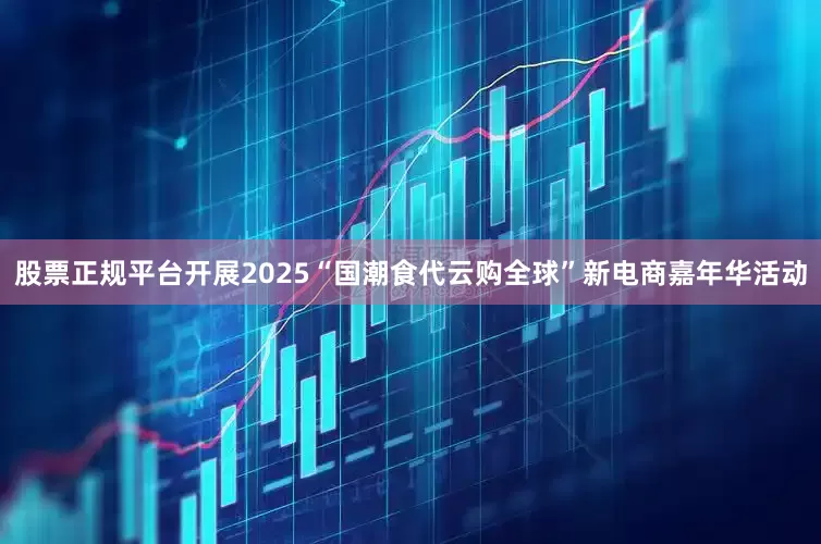 股票正规平台开展2025“国潮食代云购全球”新电商嘉年华活动
