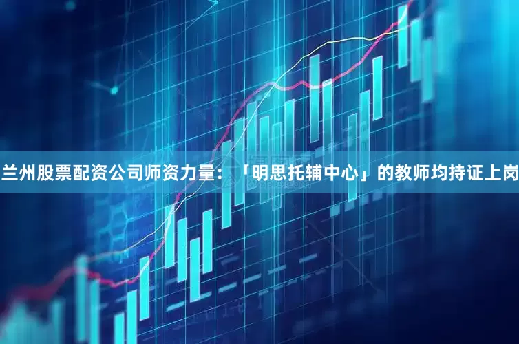 兰州股票配资公司师资力量：「明思托辅中心」的教师均持证上岗