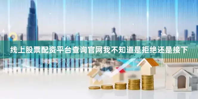 线上股票配资平台查询官网我不知道是拒绝还是接下