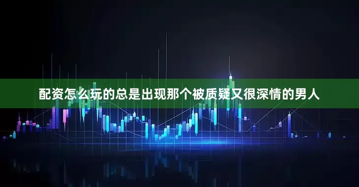 配资怎么玩的总是出现那个被质疑又很深情的男人