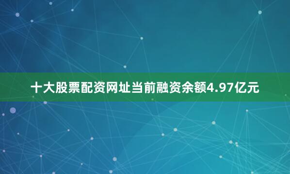 十大股票配资网址当前融资余额4.97亿元