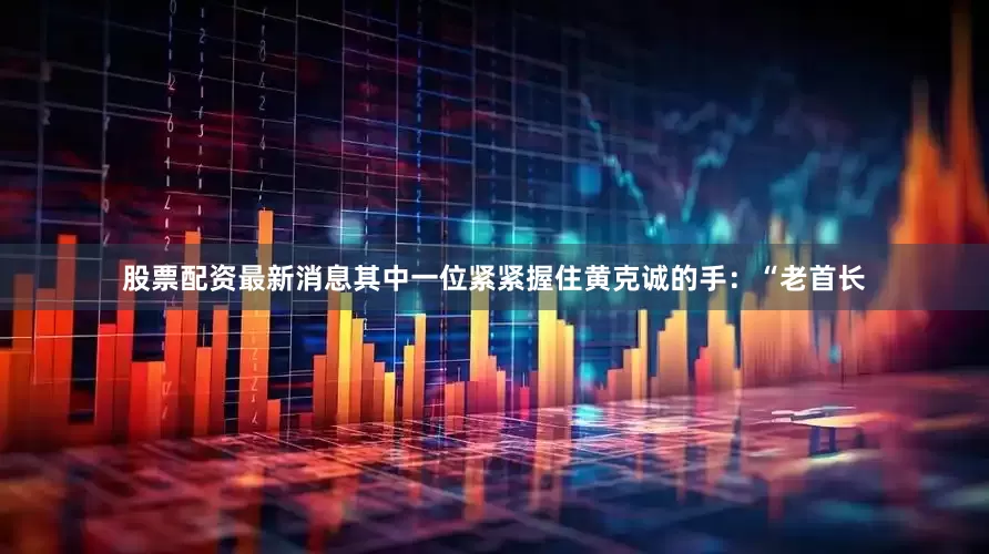 股票配资最新消息其中一位紧紧握住黄克诚的手：“老首长
